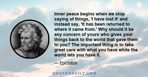 Inner peace begins when we stop saying of things, 'I have lost it' and instead say, 'It has been returned to where it came from.' Why should it be any concern of yours who gives your things back to the world that gave