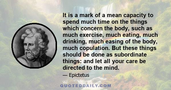 It is a mark of a mean capacity to spend much time on the things which concern the body, such as much exercise, much eating, much drinking, much easing of the body, much copulation. But these things should be done as