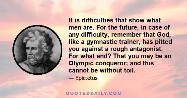 It is difficulties that show what men are. For the future, in case of any difficulty, remember that God, like a gymnastic trainer, has pitted you against a rough antagonist. For what end? That you may be an Olympic