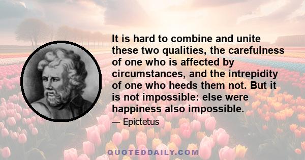 It is hard to combine and unite these two qualities, the carefulness of one who is affected by circumstances, and the intrepidity of one who heeds them not. But it is not impossible: else were happiness also impossible.