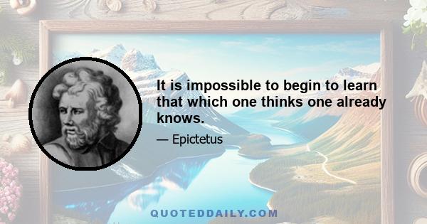 It is impossible to begin to learn that which one thinks one already knows.