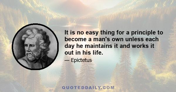 It is no easy thing for a principle to become a man's own unless each day he maintains it and works it out in his life.