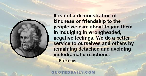 It is not a demonstration of kindness or friendship to the people we care about to join them in indulging in wrongheaded, negative feelings. We do a better service to ourselves and others by remaining detached and