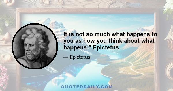 It is not so much what happens to you as how you think about what happens. Epictetus