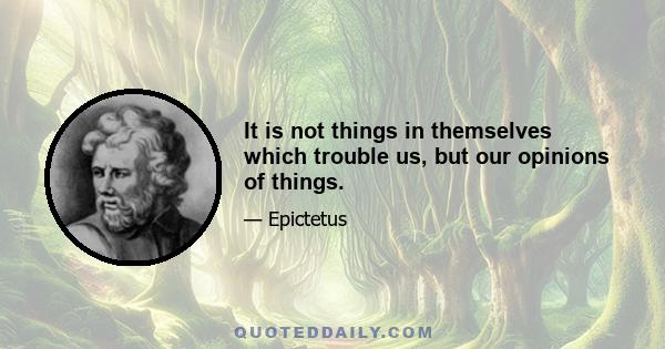 It is not things in themselves which trouble us, but our opinions of things.