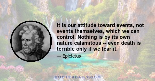 It is our attitude toward events, not events themselves, which we can control. Nothing is by its own nature calamitous -- even death is terrible only if we fear it.