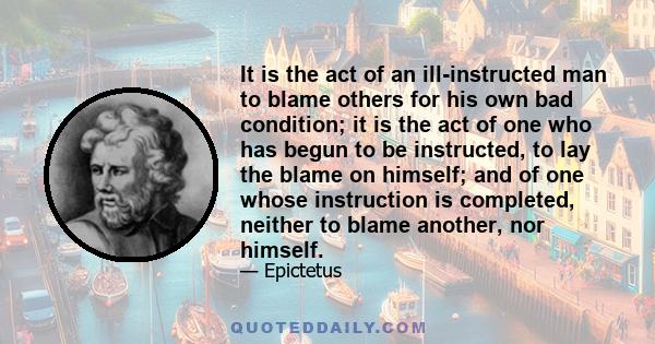 It is the act of an ill-instructed man to blame others for his own bad condition; it is the act of one who has begun to be instructed, to lay the blame on himself; and of one whose instruction is completed, neither to