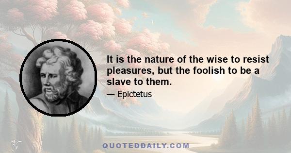 It is the nature of the wise to resist pleasures, but the foolish to be a slave to them.