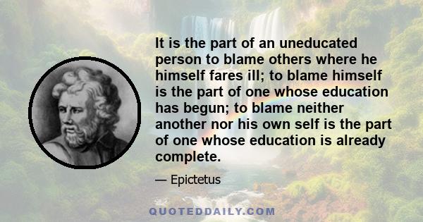 It is the part of an uneducated person to blame others where he himself fares ill; to blame himself is the part of one whose education has begun; to blame neither another nor his own self is the part of one whose