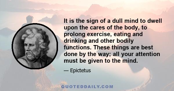 It is the sign of a dull mind to dwell upon the cares of the body, to prolong exercise, eating and drinking and other bodily functions. These things are best done by the way; all your attention must be given to the mind.