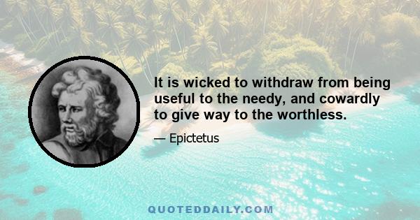 It is wicked to withdraw from being useful to the needy, and cowardly to give way to the worthless.