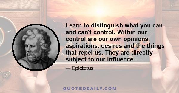 Learn to distinguish what you can and can't control. Within our control are our own opinions, aspirations, desires and the things that repel us. They are directly subject to our influence.