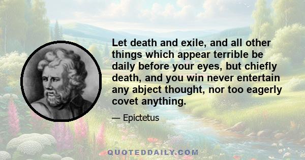 Let death and exile, and all other things which appear terrible be daily before your eyes, but chiefly death, and you win never entertain any abject thought, nor too eagerly covet anything.