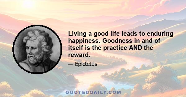 Living a good life leads to enduring happiness. Goodness in and of itself is the practice AND the reward.