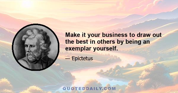 Make it your business to draw out the best in others by being an exemplar yourself.