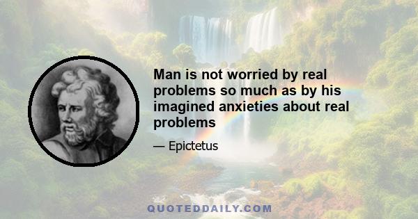 Man is not worried by real problems so much as by his imagined anxieties about real problems