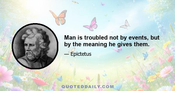 Man is troubled not by events, but by the meaning he gives them.