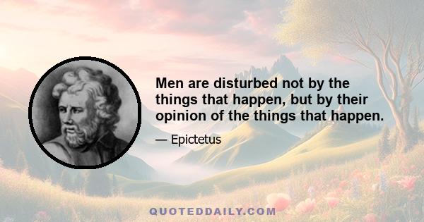 Men are disturbed not by the things that happen, but by their opinion of the things that happen.