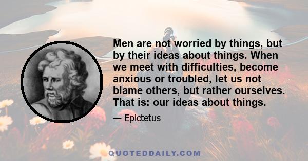 Men are not worried by things, but by their ideas about things. When we meet with difficulties, become anxious or troubled, let us not blame others, but rather ourselves. That is: our ideas about things.