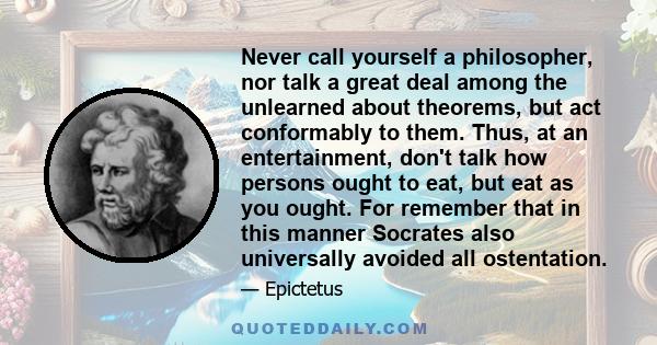 Never call yourself a philosopher, nor talk a great deal among the unlearned about theorems, but act conformably to them. Thus, at an entertainment, don't talk how persons ought to eat, but eat as you ought. For