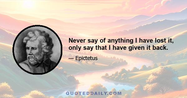 Never say of anything I have lost it, only say that I have given it back.