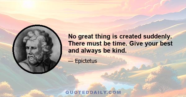 No great thing is created suddenly. There must be time. Give your best and always be kind.