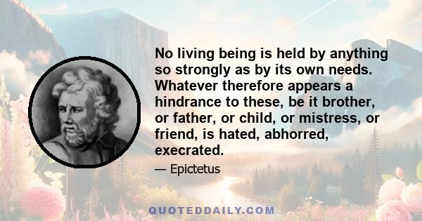 No living being is held by anything so strongly as by its own needs. Whatever therefore appears a hindrance to these, be it brother, or father, or child, or mistress, or friend, is hated, abhorred, execrated.