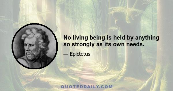 No living being is held by anything so strongly as its own needs.