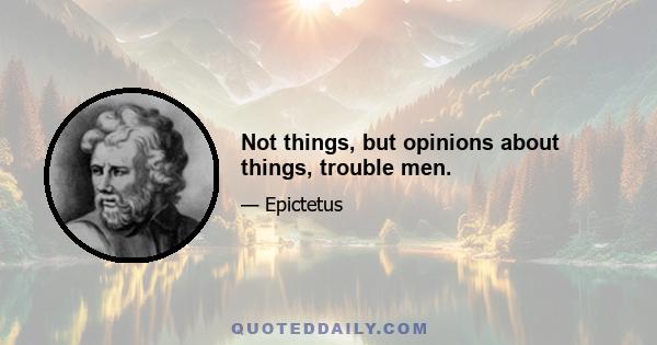 Not things, but opinions about things, trouble men.