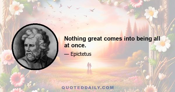 Nothing great comes into being all at once.