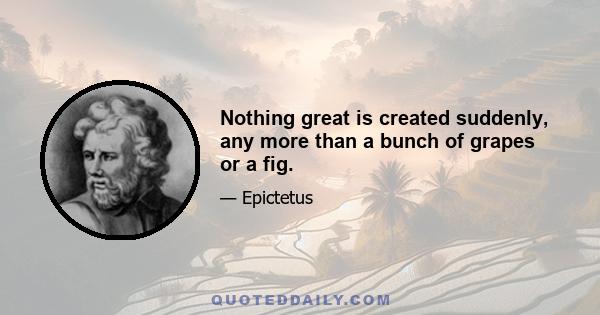 Nothing great is created suddenly, any more than a bunch of grapes or a fig.