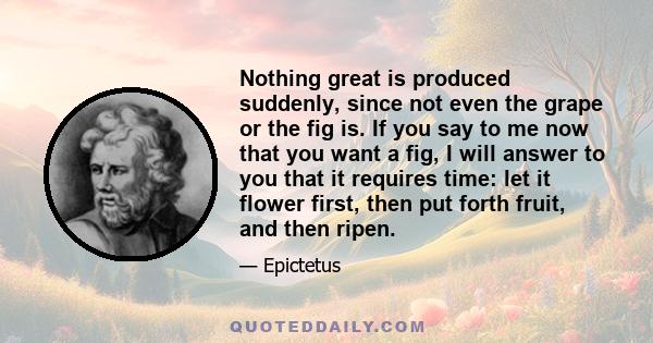 Nothing great is produced suddenly, since not even the grape or the fig is. If you say to me now that you want a fig, I will answer to you that it requires time: let it flower first, then put forth fruit, and then ripen.