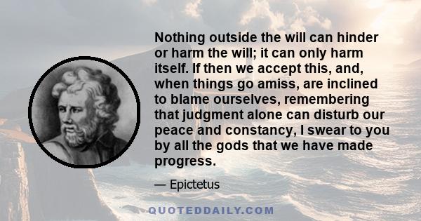 Nothing outside the will can hinder or harm the will; it can only harm itself. If then we accept this, and, when things go amiss, are inclined to blame ourselves, remembering that judgment alone can disturb our peace