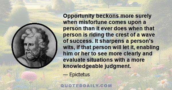 Opportunity beckons more surely when misfortune comes upon a person than it ever does when that person is riding the crest of a wave of success. It sharpens a person's wits, if that person will let it, enabling him or