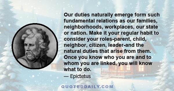 Our duties naturally emerge form such fundamental relations as our families, neighborhoods, workplaces, our state or nation. Make it your regular habit to consider your roles-parent, child, neighbor, citizen, leader-and 