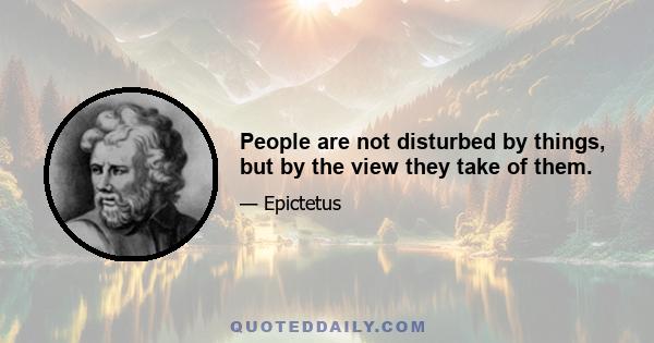 People are not disturbed by things, but by the view they take of them.