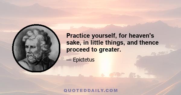 Practice yourself, for heaven's sake, in little things, and thence proceed to greater.