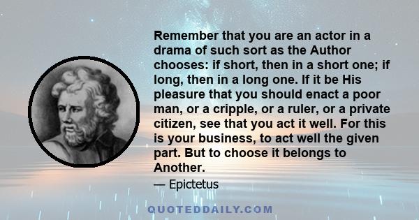 Remember that you are an actor in a drama of such sort as the Author chooses: if short, then in a short one; if long, then in a long one. If it be His pleasure that you should enact a poor man, or a cripple, or a ruler, 