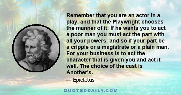 Remember that you are an actor in a play, and that the Playwright chooses the manner of it: If he wants you to act a poor man you must act the part with all your powers; and so if your part be a cripple or a magistrate