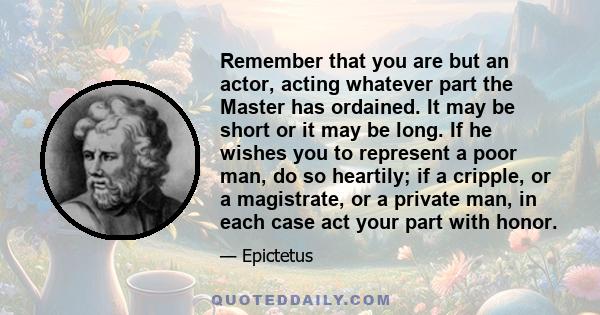 Remember that you are but an actor, acting whatever part the Master has ordained. It may be short or it may be long. If he wishes you to represent a poor man, do so heartily; if a cripple, or a magistrate, or a private