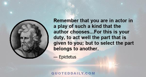 Remember that you are in actor in a play of such a kind that the author chooses...For this is your duty, to act well the part that is given to you; but to select the part belongs to another.