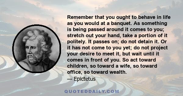 Remember that you ought to behave in life as you would at a banquet. As something is being passed around it comes to you; stretch out your hand, take a portion of it politely. It passes on; do not detain it. Or it has