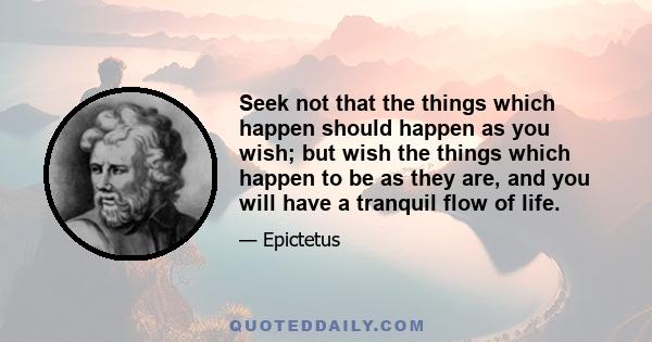 Seek not that the things which happen should happen as you wish; but wish the things which happen to be as they are, and you will have a tranquil flow of life.