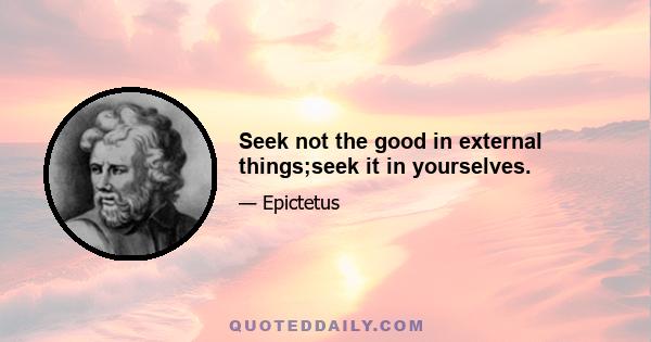 Seek not the good in external things;seek it in yourselves.