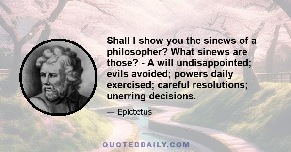 Shall I show you the sinews of a philosopher? What sinews are those? - A will undisappointed; evils avoided; powers daily exercised; careful resolutions; unerring decisions.