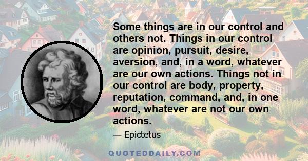 Some things are in our control and others not. Things in our control are opinion, pursuit, desire, aversion, and, in a word, whatever are our own actions. Things not in our control are body, property, reputation,