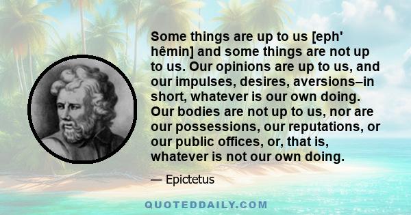 Some things are up to us [eph' hêmin] and some things are not up to us. Our opinions are up to us, and our impulses, desires, aversions–in short, whatever is our own doing. Our bodies are not up to us, nor are our