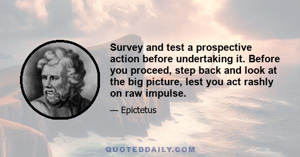 Survey and test a prospective action before undertaking it. Before you proceed, step back and look at the big picture, lest you act rashly on raw impulse.