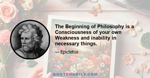 The Beginning of Philosophy is a Consciousness of your own Weakness and inability in necessary things.