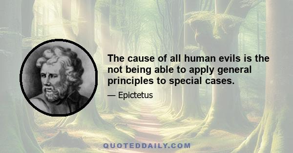 The cause of all human evils is the not being able to apply general principles to special cases.